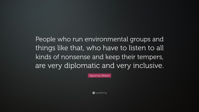 Sigourney Weaver Quote: “People who run environmental groups and things like that, who have to listen to all kinds of nonsense and keep their tempers, are very diplomatic and very inclusive.”