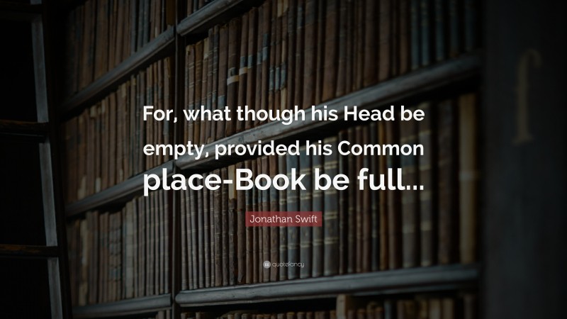 Jonathan Swift Quote: “For, what though his Head be empty, provided his Common place-Book be full...”
