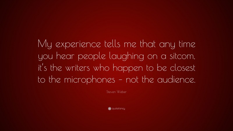 Steven Weber Quote: “My experience tells me that any time you hear people laughing on a sitcom, it’s the writers who happen to be closest to the microphones – not the audience.”