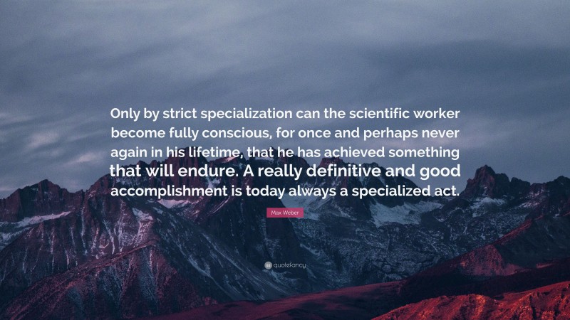 Max Weber Quote: “Only by strict specialization can the scientific worker become fully conscious, for once and perhaps never again in his lifetime, that he has achieved something that will endure. A really definitive and good accomplishment is today always a specialized act.”