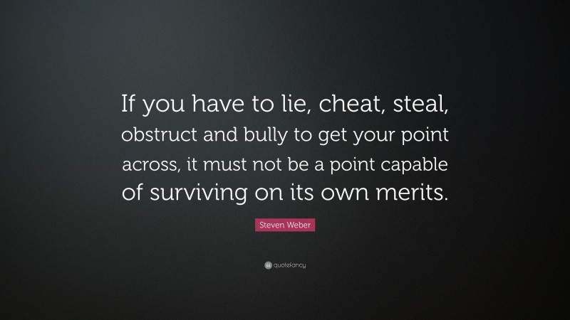 Steven Weber Quote: “If you have to lie, cheat, steal, obstruct and bully to get your point across, it must not be a point capable of surviving on its own merits.”