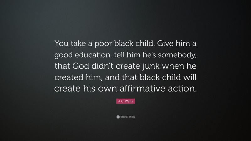 J. C. Watts Quote: “You take a poor black child. Give him a good education, tell him he’s somebody, that God didn’t create junk when he created him, and that black child will create his own affirmative action.”