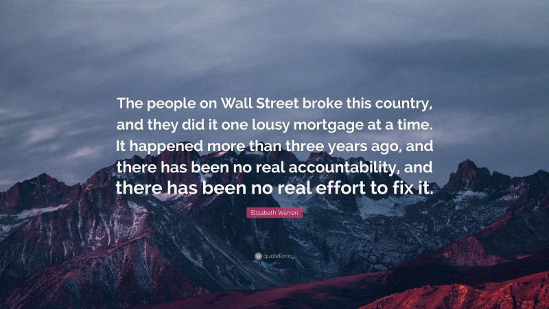 Elizabeth Warren Quote: “The people on Wall Street broke this country, and they did it one lousy mortgage at a time. It happened more than three years ago, and there has been no real accountability, and there has been no real effort to fix it.”