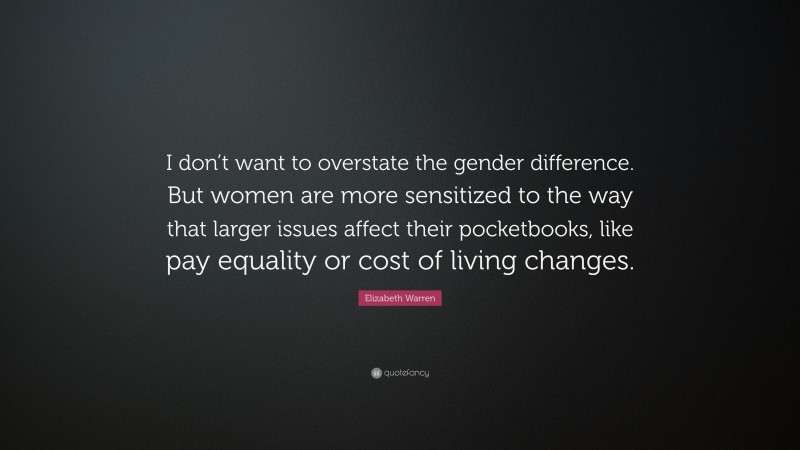 Elizabeth Warren Quote: “I don’t want to overstate the gender difference. But women are more sensitized to the way that larger issues affect their pocketbooks, like pay equality or cost of living changes.”