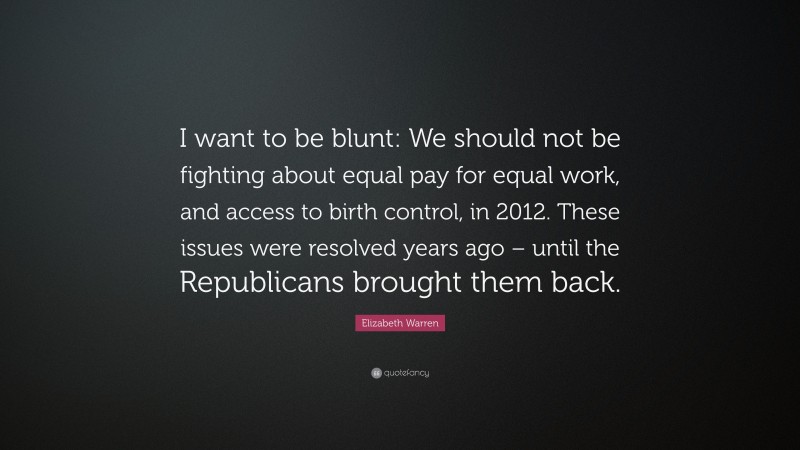 Elizabeth Warren Quote: “I want to be blunt: We should not be fighting about equal pay for equal work, and access to birth control, in 2012. These issues were resolved years ago – until the Republicans brought them back.”