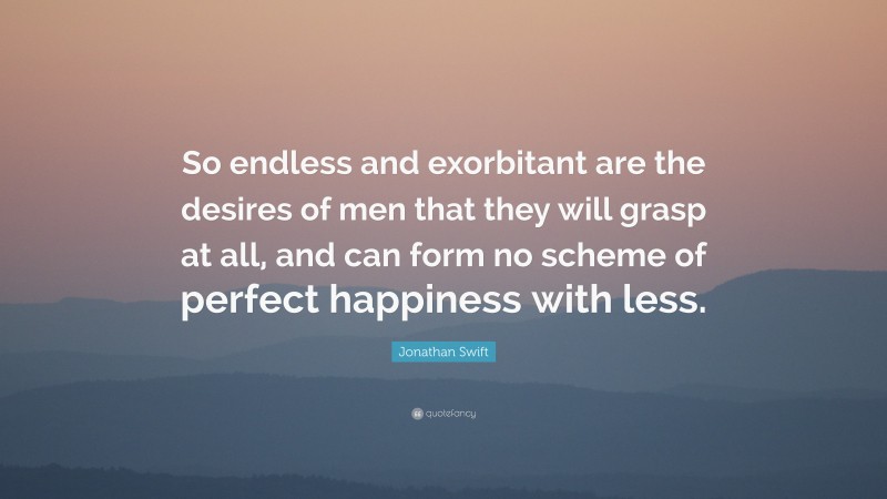Jonathan Swift Quote: “So endless and exorbitant are the desires of men that they will grasp at all, and can form no scheme of perfect happiness with less.”