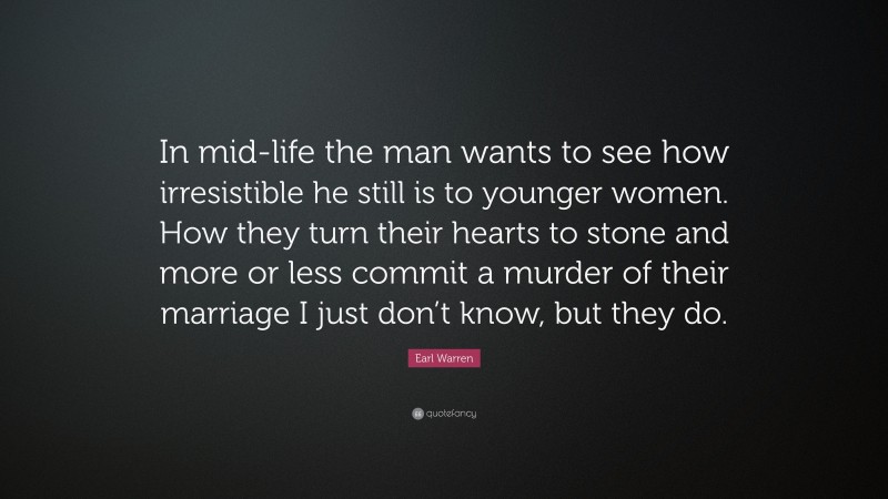 Earl Warren Quote: “In mid-life the man wants to see how irresistible he still is to younger women. How they turn their hearts to stone and more or less commit a murder of their marriage I just don’t know, but they do.”