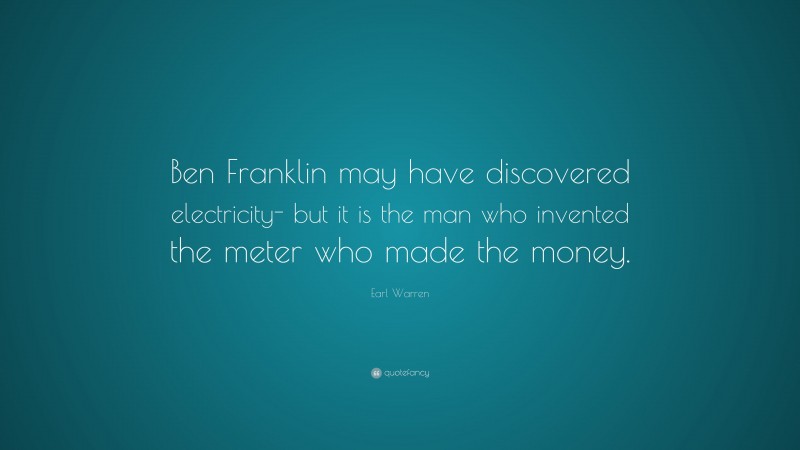 Earl Warren Quote: “Ben Franklin may have discovered electricity- but it is the man who invented the meter who made the money.”