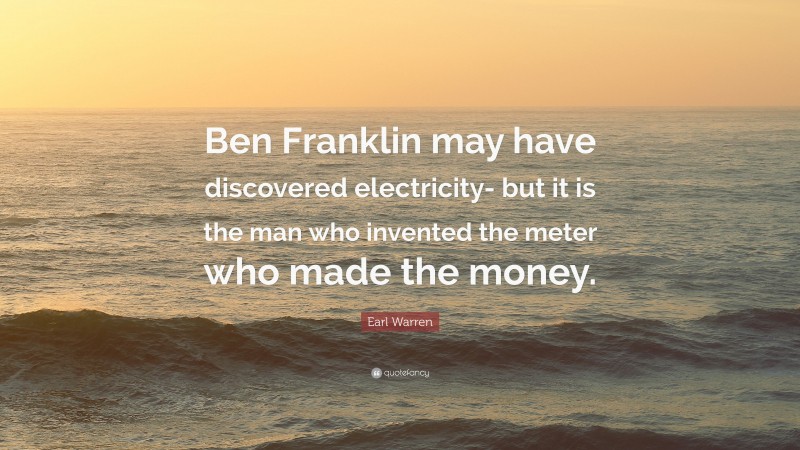 Earl Warren Quote: “Ben Franklin may have discovered electricity- but it is the man who invented the meter who made the money.”
