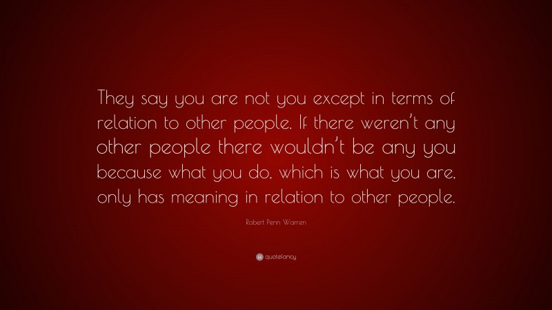 Robert Penn Warren Quote: “They say you are not you except in terms of relation to other people. If there weren’t any other people there wouldn’t be any you because what you do, which is what you are, only has meaning in relation to other people.”