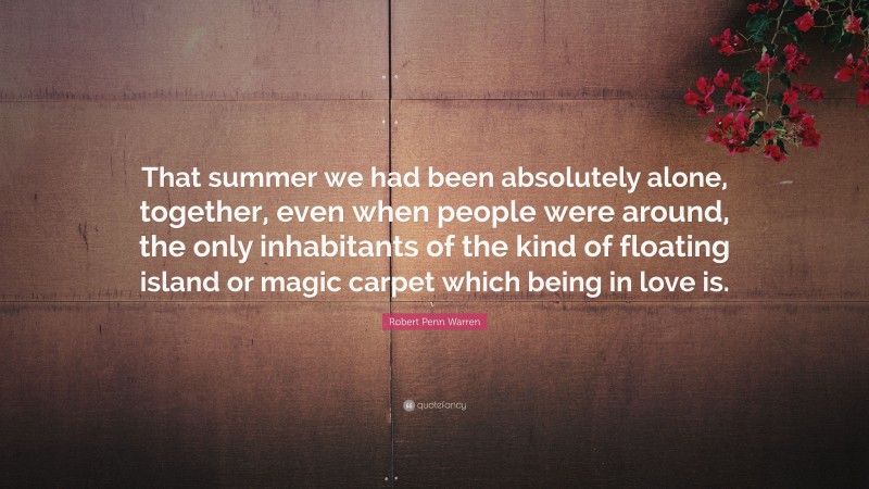 Robert Penn Warren Quote: “That summer we had been absolutely alone, together, even when people were around, the only inhabitants of the kind of floating island or magic carpet which being in love is.”