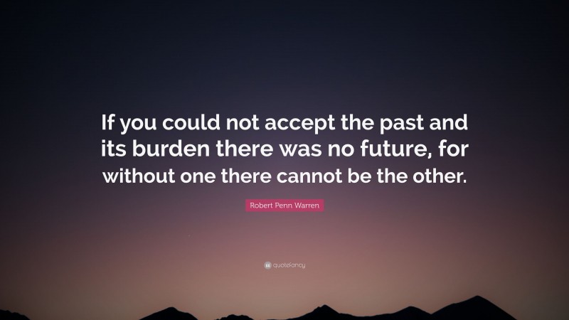 Robert Penn Warren Quote: “If you could not accept the past and its burden there was no future, for without one there cannot be the other.”
