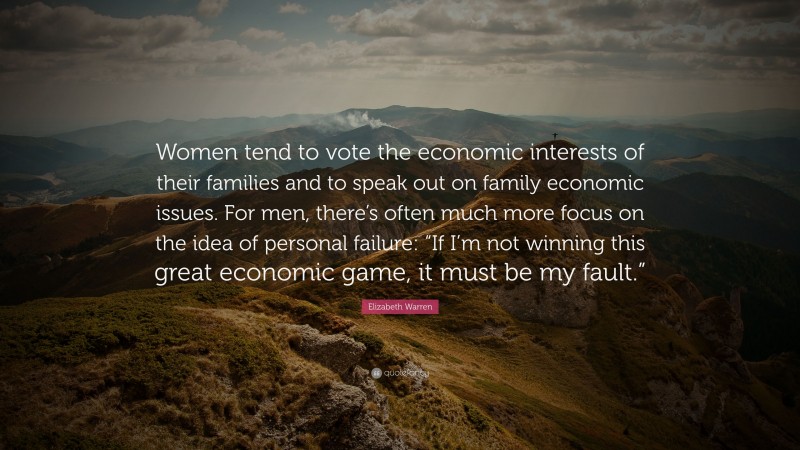Elizabeth Warren Quote: “Women tend to vote the economic interests of their families and to speak out on family economic issues. For men, there’s often much more focus on the idea of personal failure: “If I’m not winning this great economic game, it must be my fault.””