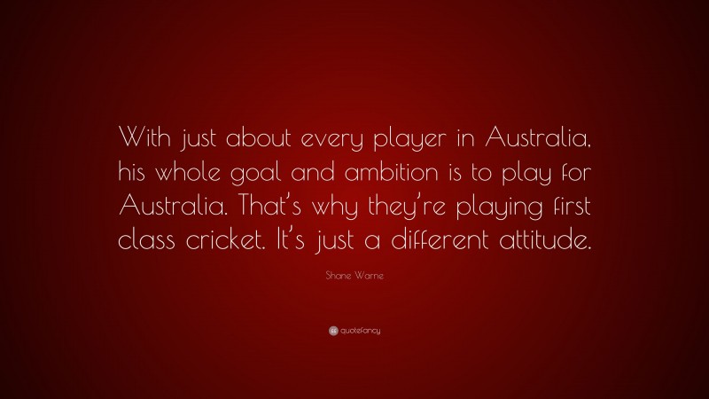 Shane Warne Quote: “With just about every player in Australia, his whole goal and ambition is to play for Australia. That’s why they’re playing first class cricket. It’s just a different attitude.”