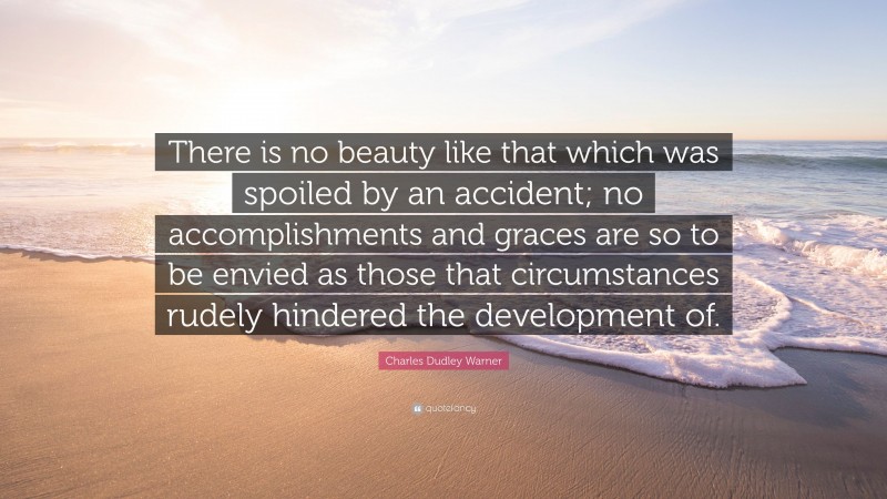 Charles Dudley Warner Quote: “There is no beauty like that which was spoiled by an accident; no accomplishments and graces are so to be envied as those that circumstances rudely hindered the development of.”