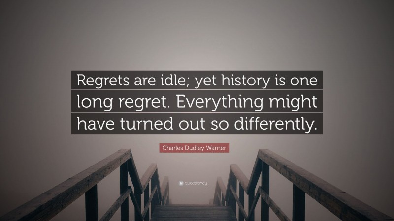 Charles Dudley Warner Quote: “Regrets are idle; yet history is one long regret. Everything might have turned out so differently.”