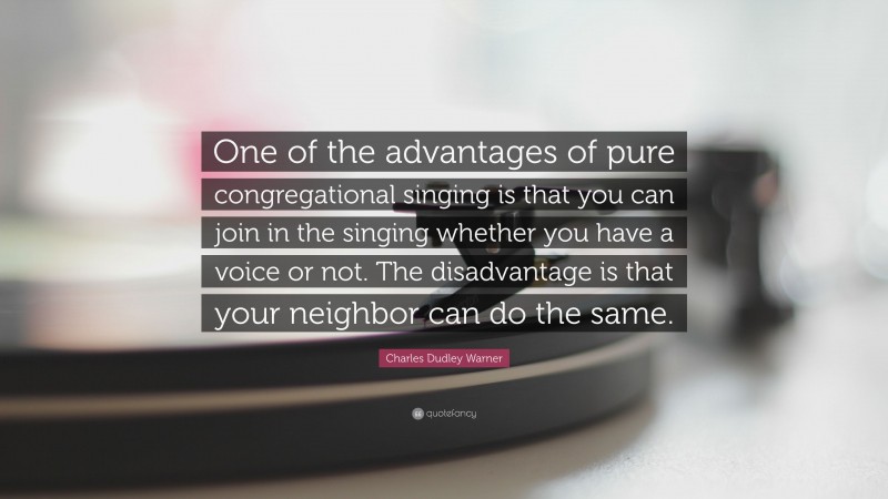 Charles Dudley Warner Quote: “One of the advantages of pure congregational singing is that you can join in the singing whether you have a voice or not. The disadvantage is that your neighbor can do the same.”