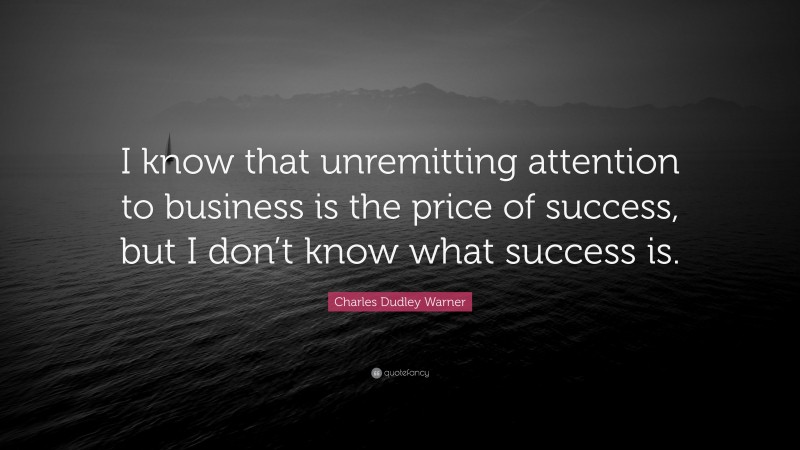 Charles Dudley Warner Quote: “I know that unremitting attention to business is the price of success, but I don’t know what success is.”