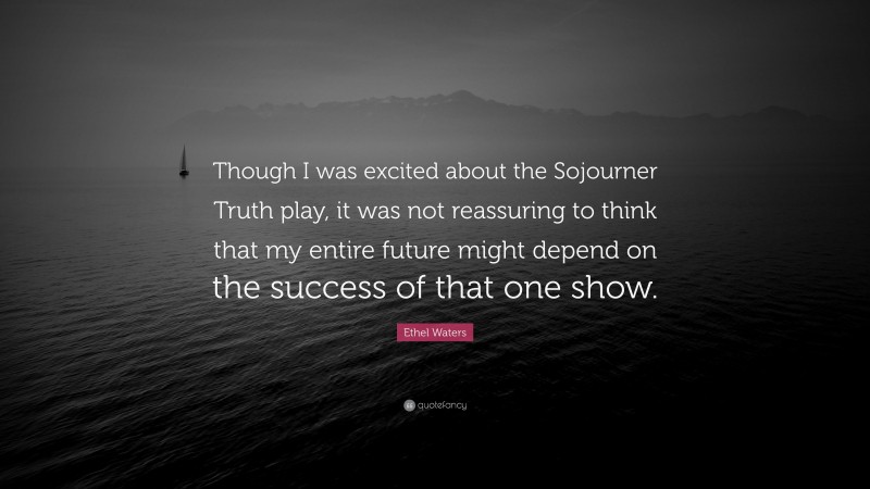 Ethel Waters Quote: “Though I was excited about the Sojourner Truth play, it was not reassuring to think that my entire future might depend on the success of that one show.”