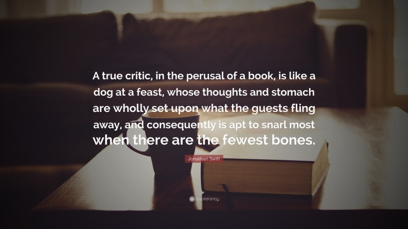 Jonathan Swift Quote: “A true critic, in the perusal of a book, is like a dog at a feast, whose thoughts and stomach are wholly set upon what the guests fling away, and consequently is apt to snarl most when there are the fewest bones.”