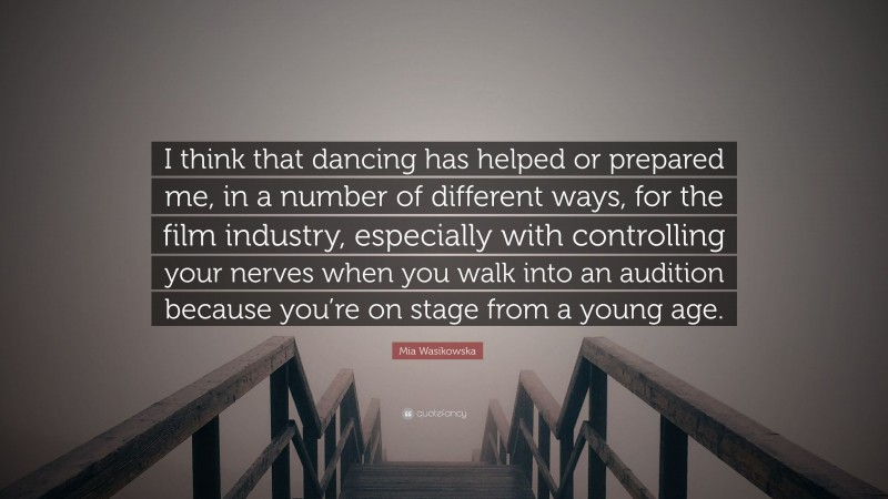 Mia Wasikowska Quote: “I think that dancing has helped or prepared me, in a number of different ways, for the film industry, especially with controlling your nerves when you walk into an audition because you’re on stage from a young age.”
