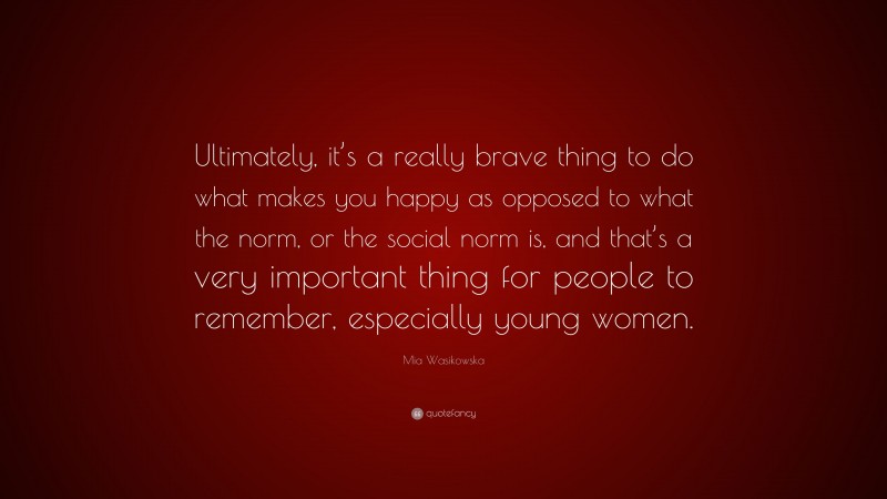 Mia Wasikowska Quote: “Ultimately, it’s a really brave thing to do what makes you happy as opposed to what the norm, or the social norm is, and that’s a very important thing for people to remember, especially young women.”