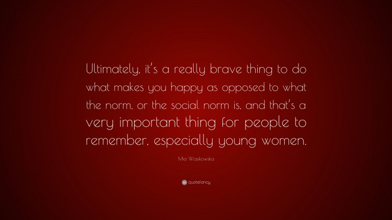 Mia Wasikowska Quote: “Ultimately, it’s a really brave thing to do what makes you happy as opposed to what the norm, or the social norm is, and that’s a very important thing for people to remember, especially young women.”