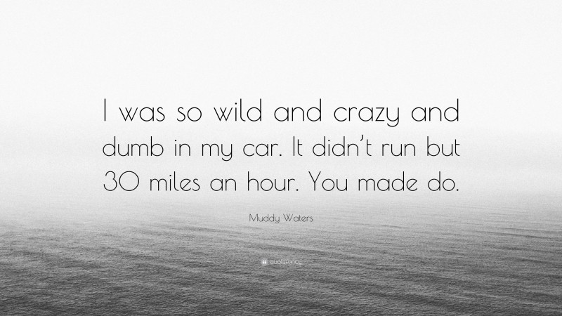 Muddy Waters Quote: “I was so wild and crazy and dumb in my car. It didn’t run but 30 miles an hour. You made do.”