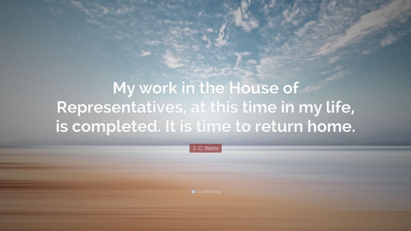 J. C. Watts Quote: “My work in the House of Representatives, at this time in my life, is completed. It is time to return home.”