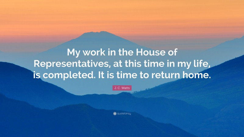 J. C. Watts Quote: “My work in the House of Representatives, at this time in my life, is completed. It is time to return home.”