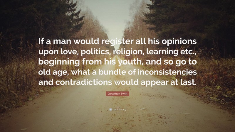 Jonathan Swift Quote: “If a man would register all his opinions upon love, politics, religion, learning etc., beginning from his youth, and so go to old age, what a bundle of inconsistencies and contradictions would appear at last.”