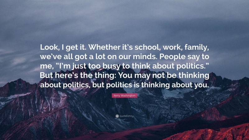 Kerry Washington Quote: “Look, I get it. Whether it’s school, work, family, we’ve all got a lot on our minds. People say to me, “I’m just too busy to think about politics.” But here’s the thing: You may not be thinking about politics, but politics is thinking about you.”