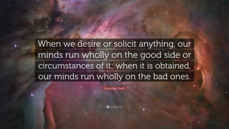 Jonathan Swift Quote: “When we desire or solicit anything, our minds run wholly on the good side or circumstances of it; when it is obtained, our minds run wholly on the bad ones.”