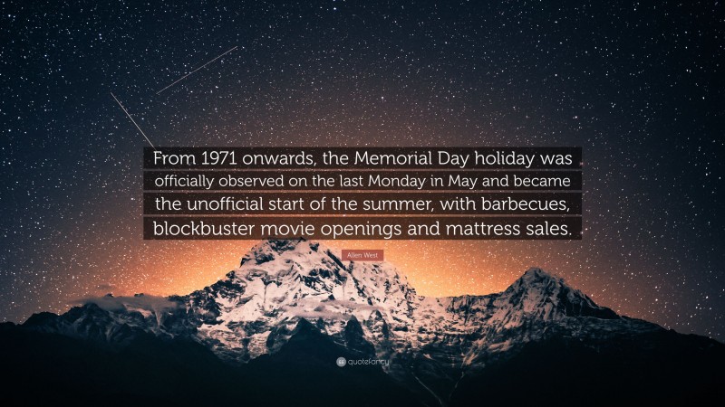 Allen West Quote: “From 1971 onwards, the Memorial Day holiday was officially observed on the last Monday in May and became the unofficial start of the summer, with barbecues, blockbuster movie openings and mattress sales.”
