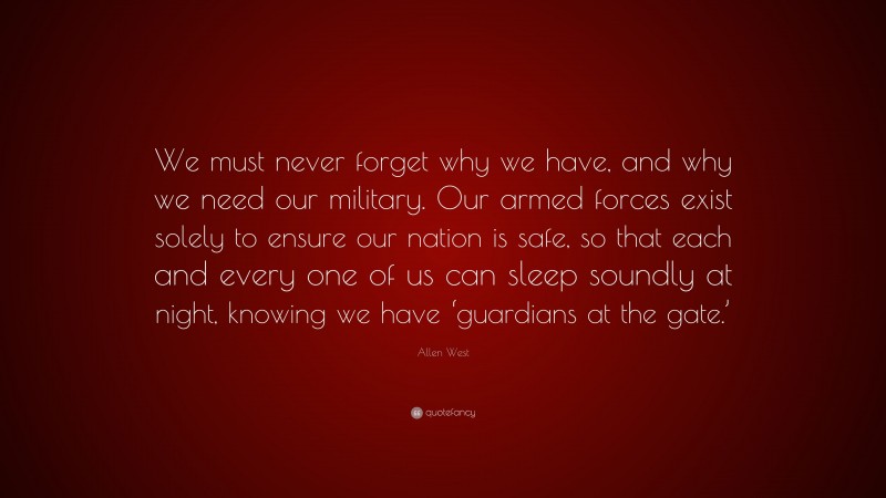 Allen West Quote: “We must never forget why we have, and why we need our military. Our armed forces exist solely to ensure our nation is safe, so that each and every one of us can sleep soundly at night, knowing we have ‘guardians at the gate.’”