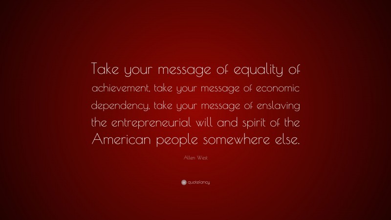 Allen West Quote: “Take your message of equality of achievement, take your message of economic dependency, take your message of enslaving the entrepreneurial will and spirit of the American people somewhere else.”