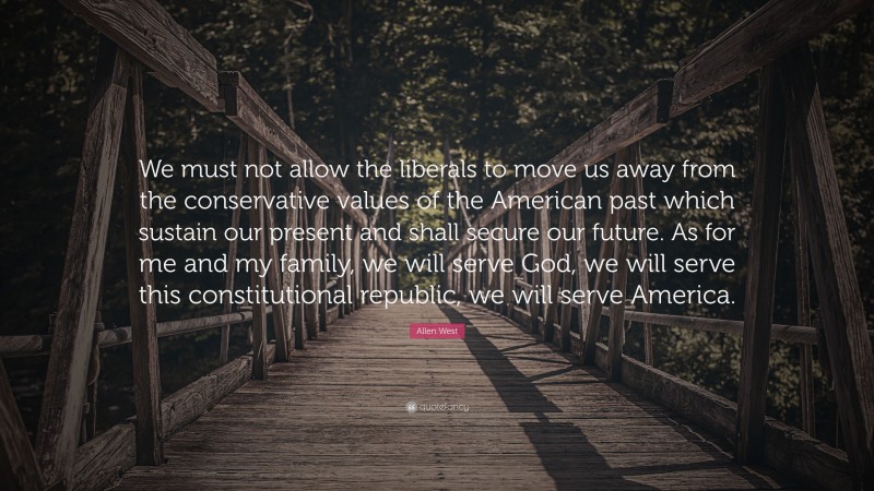 Allen West Quote: “We must not allow the liberals to move us away from the conservative values of the American past which sustain our present and shall secure our future. As for me and my family, we will serve God, we will serve this constitutional republic, we will serve America.”