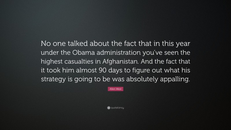 Allen West Quote: “No one talked about the fact that in this year under the Obama administration you’ve seen the highest casualties in Afghanistan. And the fact that it took him almost 90 days to figure out what his strategy is going to be was absolutely appalling.”