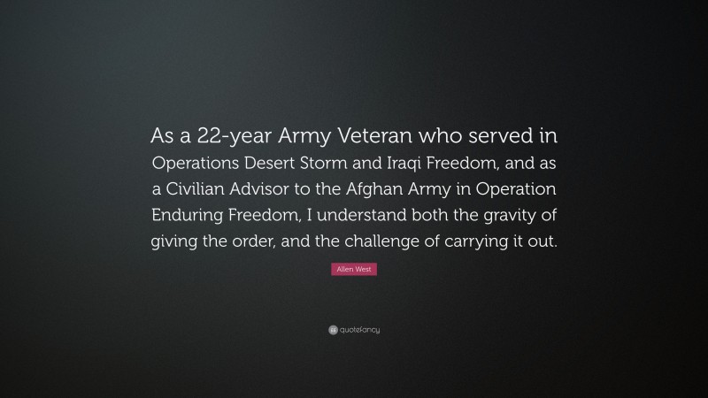Allen West Quote: “As a 22-year Army Veteran who served in Operations Desert Storm and Iraqi Freedom, and as a Civilian Advisor to the Afghan Army in Operation Enduring Freedom, I understand both the gravity of giving the order, and the challenge of carrying it out.”