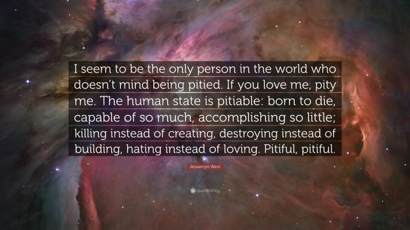 Jessamyn West Quote: “I seem to be the only person in the world who doesn’t mind being pitied. If you love me, pity me. The human state is pitiable: born to die, capable of so much, accomplishing so little; killing instead of creating, destroying instead of building, hating instead of loving. Pitiful, pitiful.”