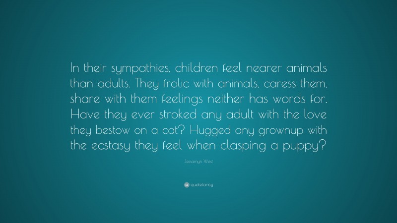Jessamyn West Quote: “In their sympathies, children feel nearer animals than adults. They frolic with animals, caress them, share with them feelings neither has words for. Have they ever stroked any adult with the love they bestow on a cat? Hugged any grownup with the ecstasy they feel when clasping a puppy?”