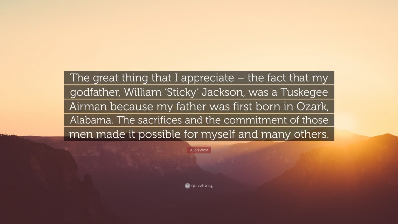Allen West Quote: “The great thing that I appreciate – the fact that my godfather, William ‘Sticky’ Jackson, was a Tuskegee Airman because my father was first born in Ozark, Alabama. The sacrifices and the commitment of those men made it possible for myself and many others.”