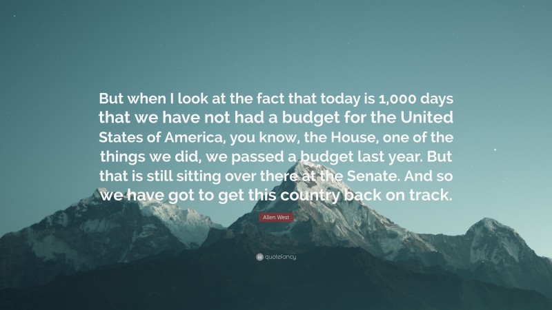 Allen West Quote: “But when I look at the fact that today is 1,000 days that we have not had a budget for the United States of America, you know, the House, one of the things we did, we passed a budget last year. But that is still sitting over there at the Senate. And so we have got to get this country back on track.”