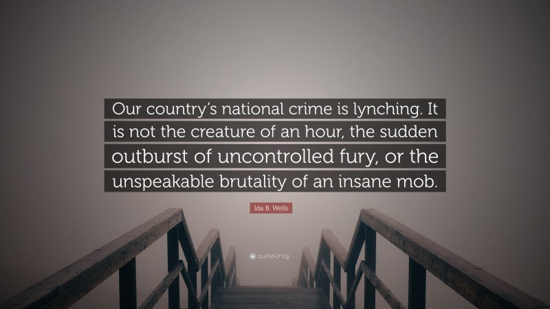 Ida B. Wells Quote: “Our country’s national crime is lynching. It is not the creature of an hour, the sudden outburst of uncontrolled fury, or the unspeakable brutality of an insane mob.”