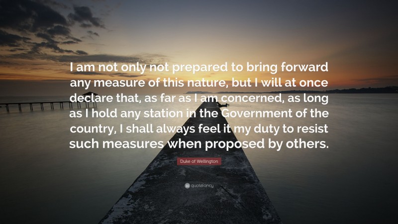 Duke of Wellington Quote: “I am not only not prepared to bring forward any measure of this nature, but I will at once declare that, as far as I am concerned, as long as I hold any station in the Government of the country, I shall always feel it my duty to resist such measures when proposed by others.”