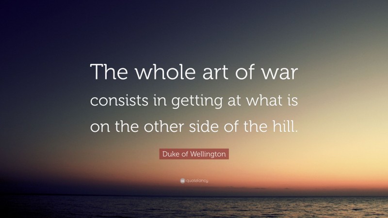 Duke of Wellington Quote: “The whole art of war consists in getting at what is on the other side of the hill.”