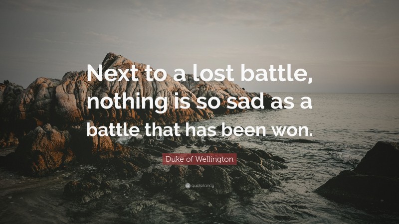 Duke of Wellington Quote: “Next to a lost battle, nothing is so sad as a battle that has been won.”