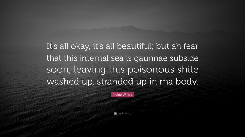 Irvine Welsh Quote: “It’s all okay, it’s all beautiful; but ah fear that this internal sea is gaunnae subside soon, leaving this poisonous shite washed up, stranded up in ma body.”