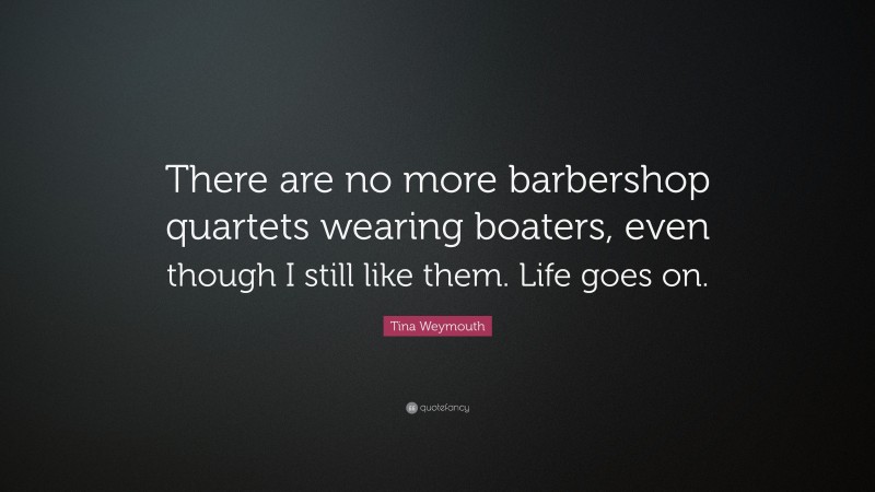 Tina Weymouth Quote: “There are no more barbershop quartets wearing boaters, even though I still like them. Life goes on.”