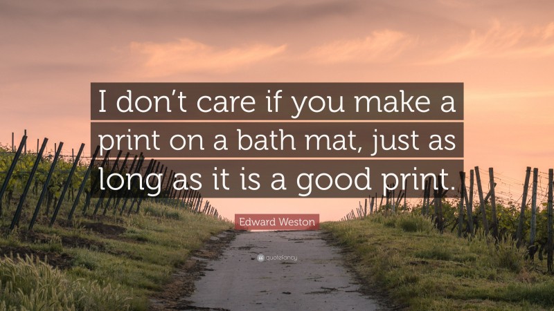 Edward Weston Quote: “I don’t care if you make a print on a bath mat, just as long as it is a good print.”